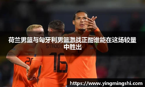 荷兰男篮与匈牙利男篮激战正酣谁能在这场较量中胜出